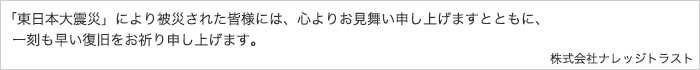 「東日本大震災」により被災された皆様には、心よりお見舞い申し上げますとともに、一刻も早い復旧をお祈り申し上げます。